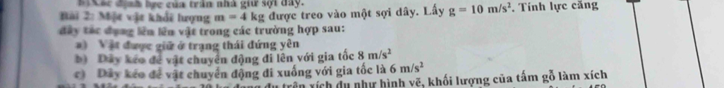 Xác định bực của trần nhà giữ sợi đây.
Bải 2: Một vật khổi lượng m=4kg được treo vào một sợi dây. Lấy g=10m/s^2. Tính lực căng
đây tác đạng lên lên vật trong các trường hợp sau:
) Vật được giữ ở trạng thái đứng yên
b) Dây kếo để vật chuyển động đi lên với gia tốc 8m/s^2
c) Dây kéo để vật chuyển động di xuống với gia tốc là 6m/s^2
rên xích du như hình vẽ, khối lượng của tấm gỗ làm xích