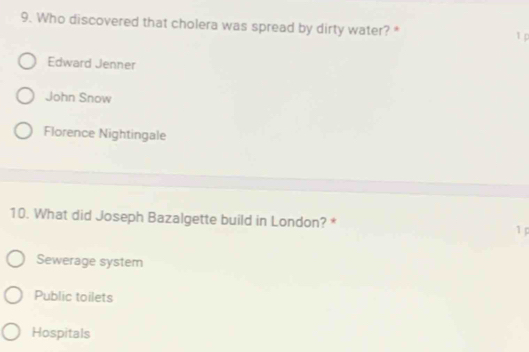 Who discovered that cholera was spread by dirty water? * 1 p
Edward Jenner
John Snow
Florence Nightingale
10. What did Joseph Bazalgette build in London? *
1 p
Sewerage system
Public toilets
Hospitals