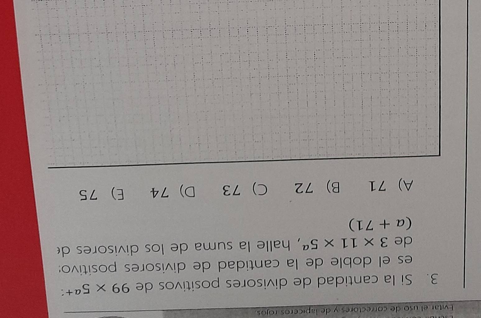 Evitar el uso de correctores y de lapiceros rojos
3. Si la cantidad de divisores positivos de 99* 5^(a+) a
es el doble de la cantidad de divisores positivo:
de 3* 11* 5^a , halle la suma de los divisores d
(a+71)
A) 71 B) 72 C) 73 D) 74 E) 75