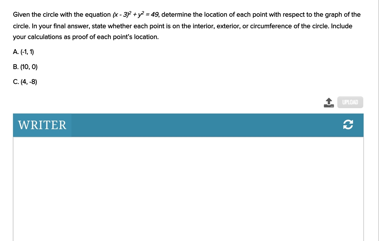 Given the circle with the equation (x-3)^2+y^2=49 , determine the location of each point with respect to the graph of the
circle. In your final answer, state whether each point is on the interior, exterior, or circumference of the circle. Include
your calculations as proof of each point's location.
A. (-1,1)
B. (10,0)
C. (4,-8)
UPLOAD
WRITER