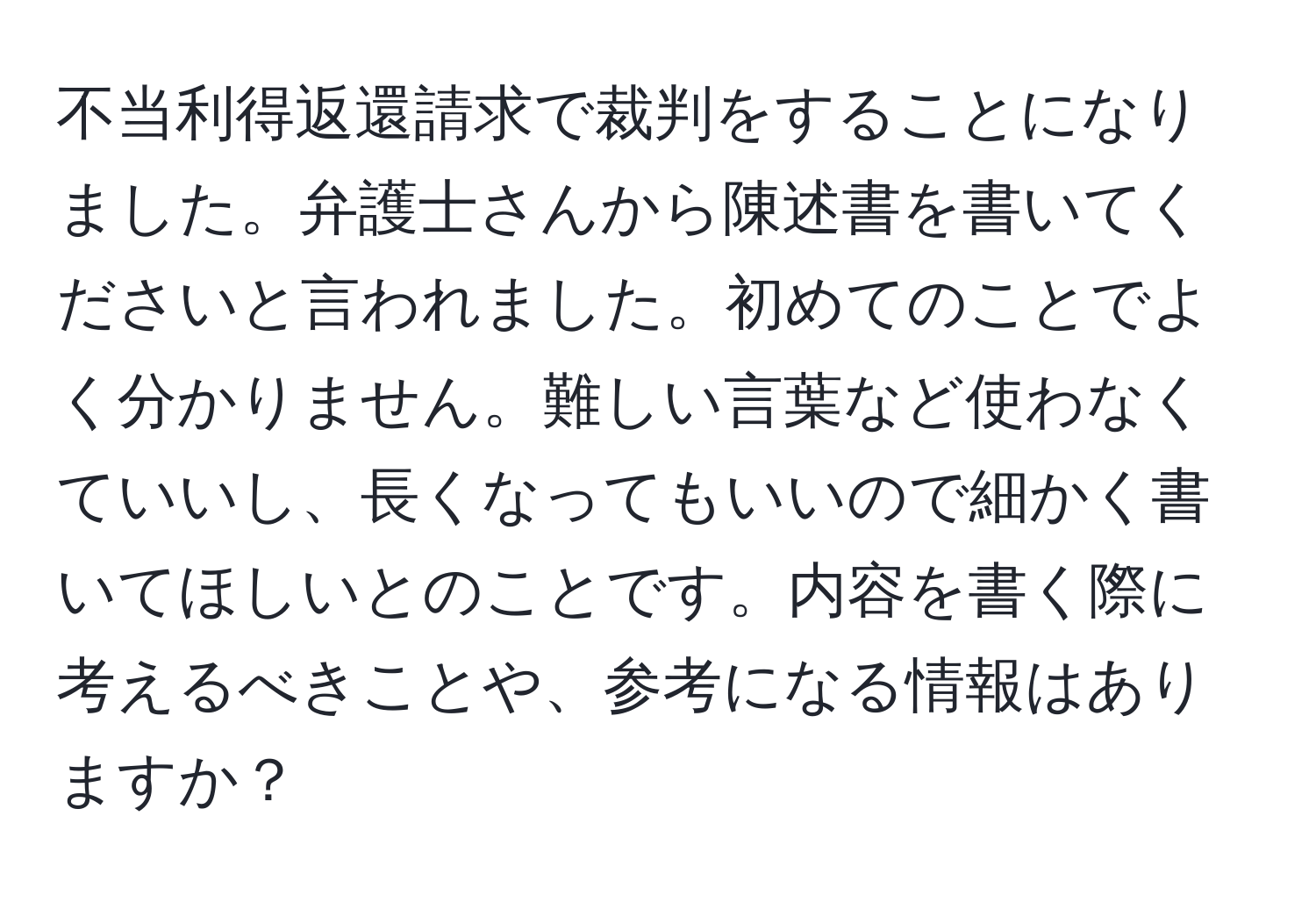 不当利得返還請求で裁判をすることになりました。弁護士さんから陳述書を書いてくださいと言われました。初めてのことでよく分かりません。難しい言葉など使わなくていいし、長くなってもいいので細かく書いてほしいとのことです。内容を書く際に考えるべきことや、参考になる情報はありますか？