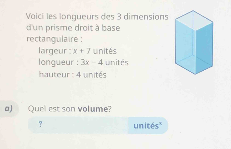 Voici les longueurs des 3 dimensions 
d'un prisme droit à base 
rectangulaire : 
largeur : x+7 unités 
longueur : 3x-4 unités 
hauteur : 4 unités 
a) Quel est son volume? 
? unités³