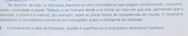 No decorrer da vida, os indivíduos deparam-se com circunstâncias que exigem conhecimento, raciocínio, 
razão, curiosidade e prazer. Todavia, o ser humano tende a se limitar ao meio em que vive, permitindo que a 
televisão, o jornal e a internet, por exemplo, sejam as únicas fontes de compreensão do mundo. É necessário 
abandonar o comodismo e tornar-se um investigador audaz e inteligente da realidade. 
Considerando a ideia de Descartes, duvidar é supérfluo ou é uma prática necessária? Explique.