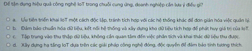 Để tận dụng hiệu quả công nghệ IoT trong chuỗi cung ứng, doanh nghiệp cần lưu ý điều gì?
a. Ưu tiên triển khai IoT một cách độc lập, tránh tích hợp với các hệ thống khác để đơn giản hóa việc quản lý.
b. Đảm bảo chuẩn hóa dữ liệu, kết nối hệ thống và xây dựng kho dữ liệu tích hợp để phát huy giá trị của IoT.
c. Tập trung vào thu thập dữ liệu, không cần quan tâm đến việc phân tích và khai thác dữ liệu thu được.
d. Xây dựng hạ tầng loT dựa trên các giải pháp công nghệ đóng, độc quyền để đảm bảo tính tương thích.