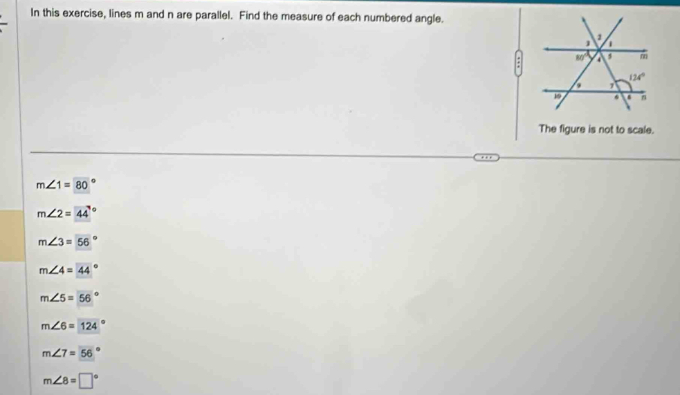 In this exercise, lines m and n are parallel. Find the measure of each numbered angle.
The figure is not to scale.
m∠ 1=80°
m∠ 2=44°
m∠ 3=56°
m∠ 4=44°
m∠ 5=56°
m∠ 6=124°
m∠ 7=56°
m∠ 8=□°