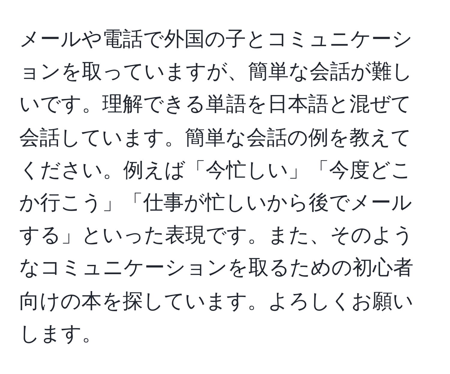 メールや電話で外国の子とコミュニケーションを取っていますが、簡単な会話が難しいです。理解できる単語を日本語と混ぜて会話しています。簡単な会話の例を教えてください。例えば「今忙しい」「今度どこか行こう」「仕事が忙しいから後でメールする」といった表現です。また、そのようなコミュニケーションを取るための初心者向けの本を探しています。よろしくお願いします。