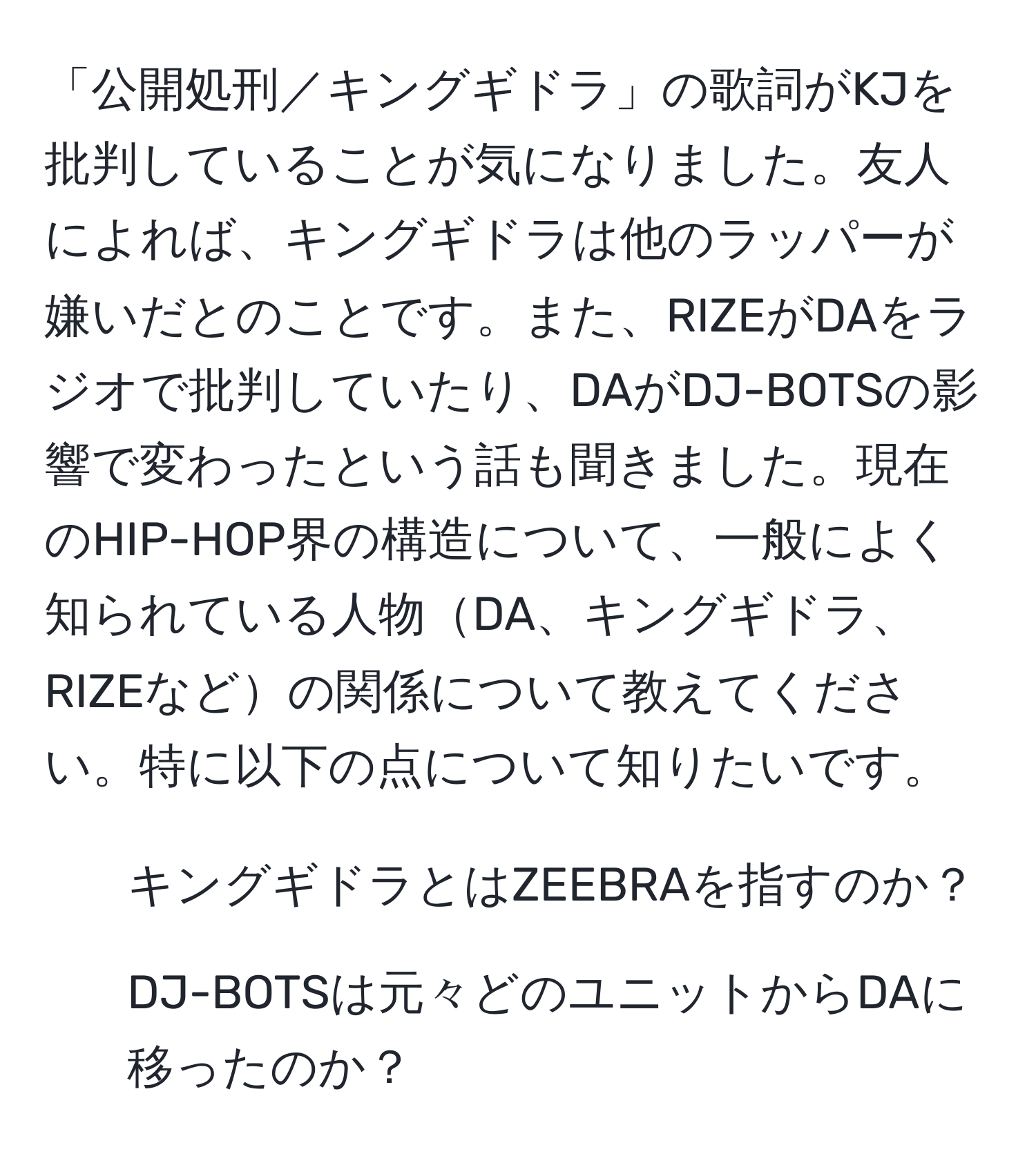 「公開処刑／キングギドラ」の歌詞がKJを批判していることが気になりました。友人によれば、キングギドラは他のラッパーが嫌いだとのことです。また、RIZEがDAをラジオで批判していたり、DAがDJ-BOTSの影響で変わったという話も聞きました。現在のHIP-HOP界の構造について、一般によく知られている人物DA、キングギドラ、RIZEなどの関係について教えてください。特に以下の点について知りたいです。
1. キングギドラとはZEEBRAを指すのか？
2. DJ-BOTSは元々どのユニットからDAに移ったのか？