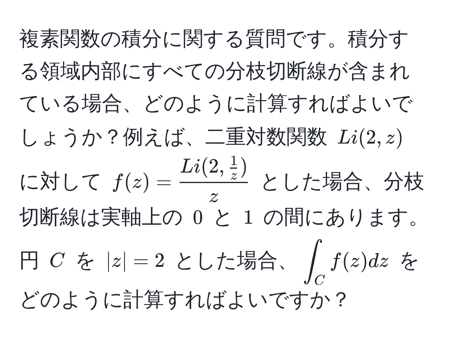 複素関数の積分に関する質問です。積分する領域内部にすべての分枝切断線が含まれている場合、どのように計算すればよいでしょうか？例えば、二重対数関数 $Li(2,z)$ に対して $f(z)=fracLi(2, 1/z )z$ とした場合、分枝切断線は実軸上の $0$ と $1$ の間にあります。円 $C$ を $|z|=2$ とした場合、$∈t_C f(z) dz$ をどのように計算すればよいですか？