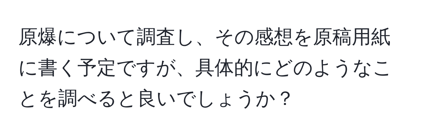 原爆について調査し、その感想を原稿用紙に書く予定ですが、具体的にどのようなことを調べると良いでしょうか？