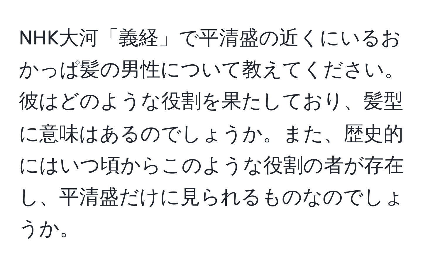 NHK大河「義経」で平清盛の近くにいるおかっぱ髪の男性について教えてください。彼はどのような役割を果たしており、髪型に意味はあるのでしょうか。また、歴史的にはいつ頃からこのような役割の者が存在し、平清盛だけに見られるものなのでしょうか。