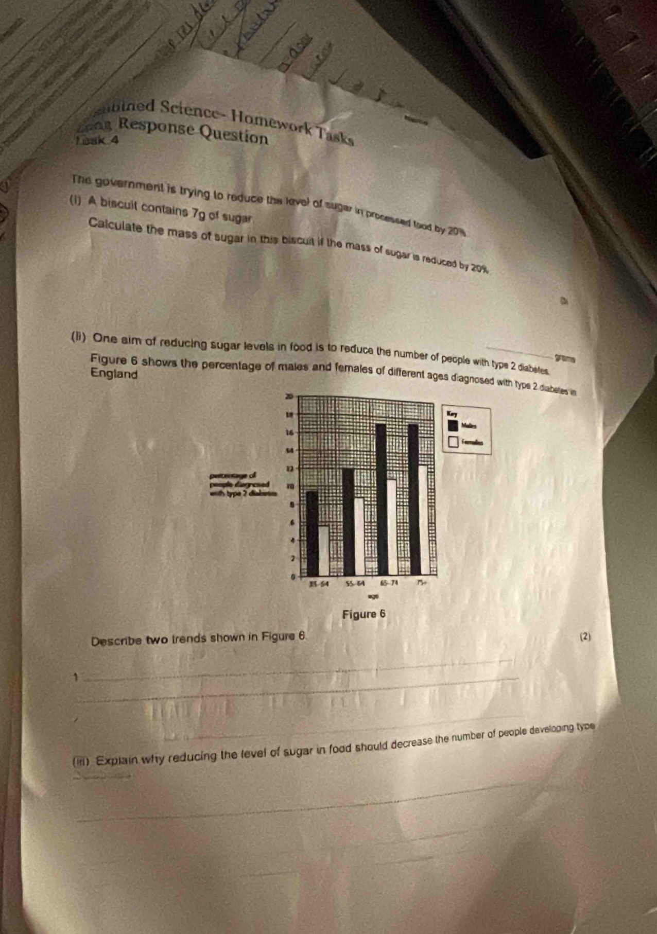 tied Science- Homework Tasks 
chag Response Question 
1bak 4 
a 
The government is trying to reduce the lavel of sugar in processed food by 20%
(i) A biscuil contains 7g of sugar 
Calculate the mass of sugar in this biscult if the mass of sugar is reduced by 20%
(li) One aim of reducing sugar levels in food is to reduce the number of people with type 2 diabetes. gram 
England 
Figure 6 shows the percentage of males and females of different ages diagn type 2 diabeltes in 
Describe two trends shown in Figure 6 (2) 
_, 
_ 
_ 
(iii) Explain why reducing the level of sugar in food should decrease the number of people developing type 
_ 
_ 
_ 
_