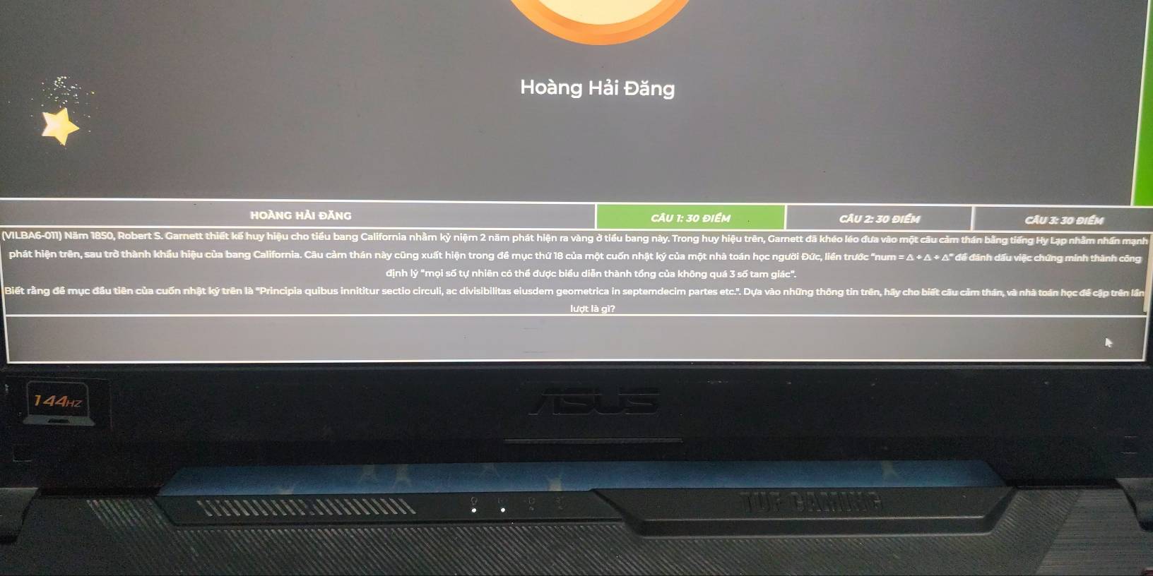 Hoàng Hải Đăng 
HOÀNG HẢi đĂnG CÂu 1: 30 điểm CÂU 2: 30 điểm CÂu 3: 30 điểm 
(VILBA6-011) Năm 1850, Robert S. Garnett thiết kế huy hiệu cho tiểu bang California nhằm kỳ niệm 2 năm phát hiện ra vàng ở tiểu bang này. Trong huy hiệu trên, Garnett đã khéo léo đưa vào một câu cảm thán bằng tiếng Hy Lạp nhằm nhấn mạnh 
phát hiện trên, sau trở thành khẩu hiệu của bang California. Câu cảm thán này cũng xuất hiện trong đề mục thứ 18 của một cuốn nhật ký của một nhà toán học người Đức, liền trước "num = Δ + Δ + Δ" đề đánh đầu việc chứng minh thành công 
định lý "mọi số tự nhiên có thể được biểu diễn thành tổng của không quá 3 số tam giác". 
Biết rằng đế mục đầu tiên của cuốn nhật kỷ trên là 'Principia quibus innititur sectio circuli, ac divisibilitas eiusdem geometrica in septemdecim partes etc.'. Dựa vào những thông tin trên, hãy cho biết câu cảm thán, và nhà toán học đề cập trên lần 
lượt là gì?
144hz iS 
TUET