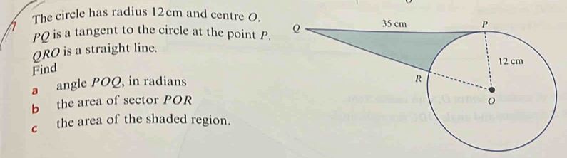 The circle has radius 12cm and centre O.
PQ is a tangent to the circle at the point P.
QRO is a straight line. 
Find 
a angle POQ, in radians 
b the area of sector POR
c the area of the shaded region.