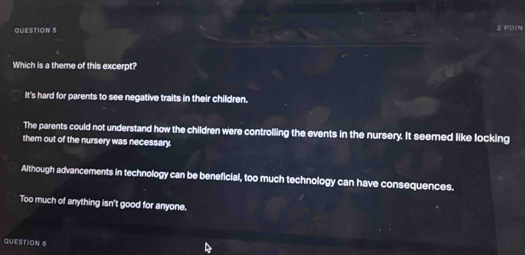 POIN
Which is a theme of this excerpt?
It's hard for parents to see negative traits in their children.
The parents could not understand how the children were controlling the events in the nursery. It seemed like locking
them out of the nursery was necessary.
Although advancements in technology can be beneficial, too much technology can have consequences.
Too much of anything isn't good for anyone.
QUESTION 6