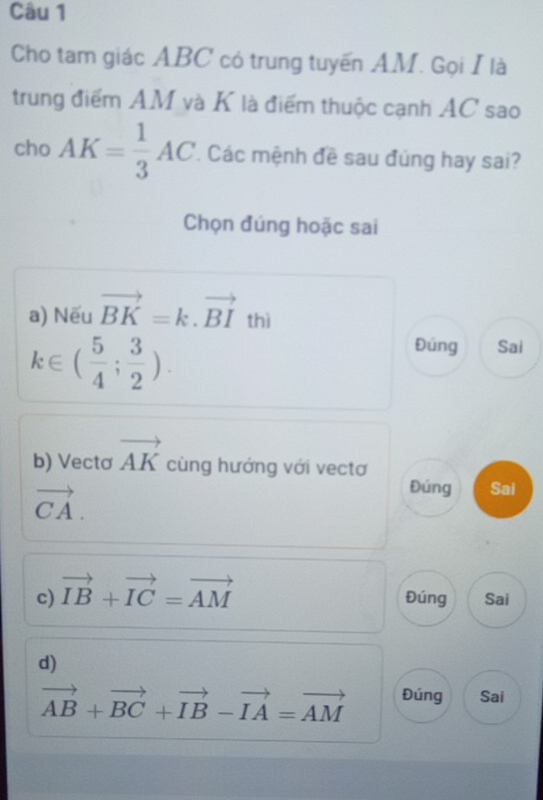 Cho tam giác ABC có trung tuyến AM. Gọi I là
trung điểm AM và K là điểm thuộc cạnh AC sao
cho AK= 1/3 AC Các mệnh đề sau đúng hay sai?
Chọn đúng hoặc sai
a) Nếu vector BK=k.vector BI t thì
k∈ ( 5/4 ; 3/2 ).
Đúng Sai
b) Vectơ vector AK cùng hướng với vectơ
vector CA.
Đúng Sai
c) vector IB+vector IC=vector AM Đúng Sai
d)
vector AB+vector BC+vector IB-vector IA=vector AM Đúng Sai