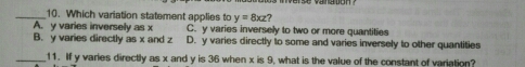 Which variation statement applies to y=8xz?
A. y varies inversely as x C. y varies inversely to two or more quantities
B. y varies directly as x and z D. y varies directly to some and varies inversely to other quantities
_11. If y varies directly as x and y is 36 when x is 9, what is the value of the constant of variation?