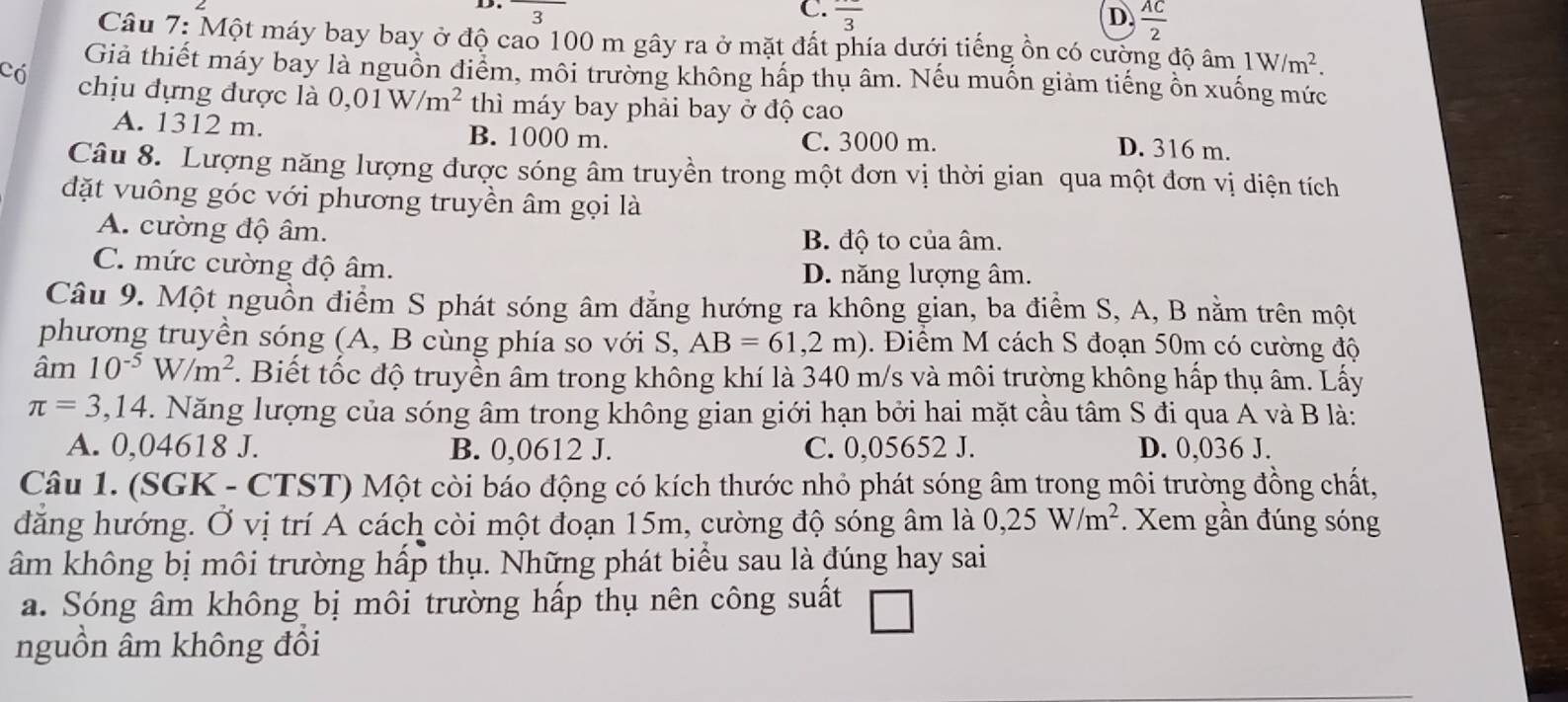 3
C. frac 3 D.  AC/2 
Câu 7: Một máy bay bay ở độ cao 100 m gây ra ở mặt đất phía dưới tiếng ồn có cường độ âm 1W/m^2.
Giả thiết máy bay là nguồn điểm, môi trường không hấp thụ âm. Nếu muốn giảm tiếng ồn xuống mức
Có chịu đựng được  1 a 0,01W/m^2 thì máy bay phải bay ở độ cao
A. 1312 m. B. 1000 m. C. 3000 m.
D. 316 m.
Câu 8. Lượng năng lượng được sóng âm truyền trong một đơn vị thời gian qua một đơn vị diện tích
đặt vuông góc với phương truyền âm gọi là
A. cường độ âm. B. độ to của âm.
C. mức cường độ âm. D. năng lượng âm.
Câu 9. Một nguồn điểm S phát sóng âm đẳng hướng ra không gian, ba điểm S, A, B nằm trên một
phương truyền sóng (A, B cùng phía so với S, AB=61,2m). Điểm M cách S đoạn 50m có cường độ
âm 1 10^(-5)W/m^2. Biết tốc độ truyền âm trong không khí là 340 m/s và môi trường không hấp thụ âm. Lấy
π =3,14 3. Năng lượng của sóng âm trong không gian giới hạn bởi hai mặt cầu tâm S đi qua A và B là:
A. 0,04618 J. B. 0,0612 J. C. 0,05652 J. D. 0,036 J.
Câu 1. (SGK - CTST) Một còi báo động có kích thước nhỏ phát sóng âm trong môi trường đồng chất,
đăng hướng. Ở vị trí A cách còi một đoạn 15m, cường độ sóng âm là 0,25W/m^2. Xem gần đúng sóng
âm không bị môi trường hấp thụ. Những phát biểu sau là đúng hay sai
a. Sóng âm không bị môi trường hấp thụ nên công suất
nguồn âm không đồi