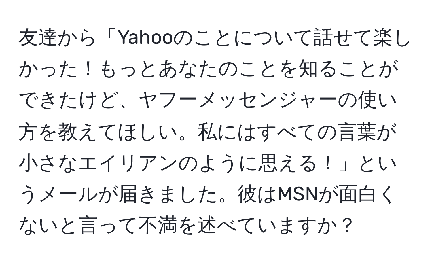 友達から「Yahooのことについて話せて楽しかった！もっとあなたのことを知ることができたけど、ヤフーメッセンジャーの使い方を教えてほしい。私にはすべての言葉が小さなエイリアンのように思える！」というメールが届きました。彼はMSNが面白くないと言って不満を述べていますか？