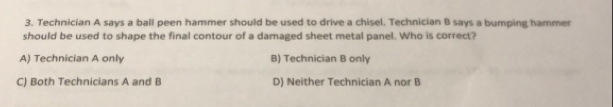 Technician A says a ball peen hammer should be used to drive a chisel. Technician B says a bumping hammer
should be used to shape the final contour of a damaged sheet metal panel. Who is correct?
A) Technician A only B) Technician B only
C) Both Technicians A and B D) Neither Technician A nor B