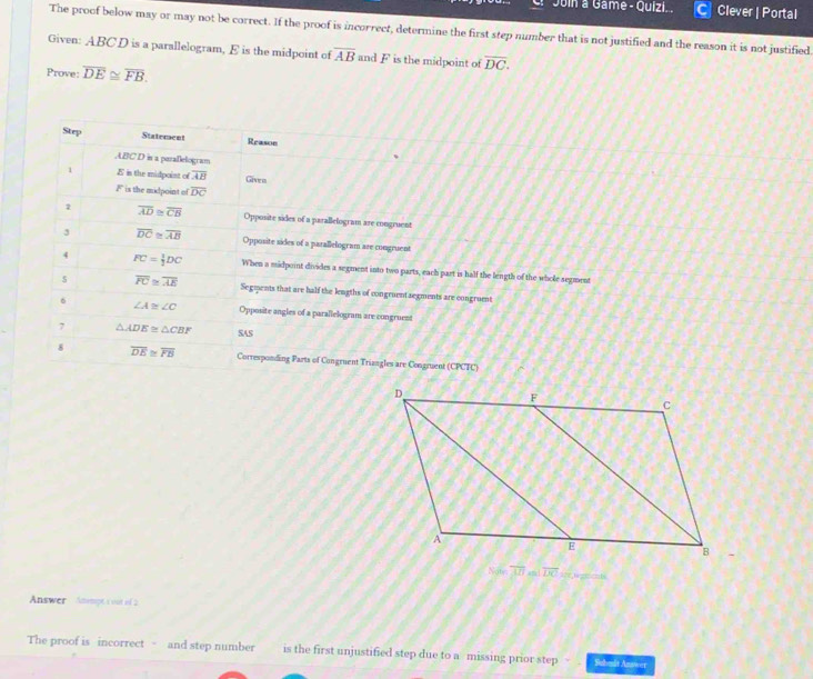 Juin a Game - Quizi... Clever | Portal 
The proof below may or may not be correct. If the proof is incorrect, determine the first step number that is not justified and the reason it is not justified 
Given: ABCD is a parallelogram, E is the midpoint of overline AB and F is the midpoint of overline DC. 
Prove: overline DE≌ overline FB. 
Step Statement Reasoe 
ABC D is a parallelogram 
1 E in the midpoint of overline AB Given
F is the midpoint of overline DC
2 overline AD≌ overline CB Opposite sides of a parallefogram are congruent 
3 overline DC≌ overline AB Opposite sides of a parallelogram are congruent 
4 FC= 1/2 DC When a midpoint divides a segment into two parts, each part is half the length of the whole segment 
5 overline FC≌ overline AE Segments that are half the lengths of congruentseements are congruent 
6 ∠ A≌ ∠ C Opposite angles of a parallelogram are congruess 
7 △ ADE≌ △ CBF SAS 
8 overline DE≌ overline FB Corresponding Parts of Congruent Triangles are Congruent (CPCTC) 
Note overline ABandoverline DC
Answer AnimptC out of 2 
The proof is incorrect - and step number is the first unjustified step due to a missing prior step Submit Answer