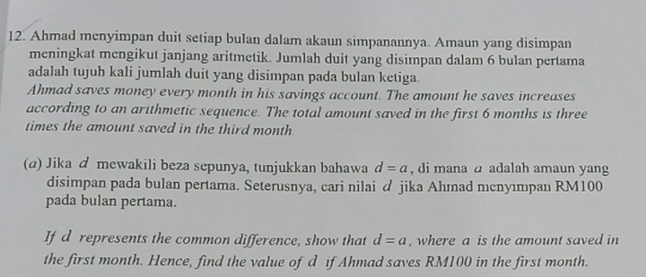 Ahmad menyimpan duit setiap bulan dalam akaun simpanannya. Amaun yang disimpan 
meningkat mengikut janjang aritmetik. Jumlah duit yang disimpan dalam 6 bulan pertama 
adalah tujuh kali jumlah duit yang disimpan pada bulan ketiga. 
Ahmad saves money every month in his savings account. The amount he saves increases 
according to an arithmetic sequence. The total amount saved in the first 6 months is three 
times the amount saved in the third month
(a) Jika d mewakili beza sepunya, tunjukkan bahawa d=a , di mana a adalah amaun yang 
disimpan pada bulan pertama. Seterusnya, cari nilai d jika Ahmad mcnyımpan RM100
pada bulan pertama. 
If d represents the common difference, show that d=a , where a is the amount saved in 
the first month. Hence, find the value of d if Ahmad saves RM100 in the first month.