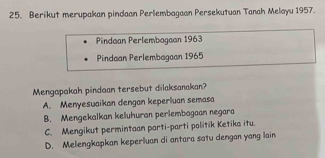 Berikut merupakan pindaan Perlembagaan Persekutuan Tanah Melayu 1957.
Pindaan Perlembagaan 1963
Pindaan Perlembagaan 1965
Mengapakah pindaan tersebut dilaksanakan?
A. Menyesuaikan dengan keperluan semasa
B. Mengekalkan keluhuran perlembagaan negara
C. Mengikut permintaan parti-parti politik Ketika itu.
D. Melengkapkan keperluan di antara satu dengan yang lain