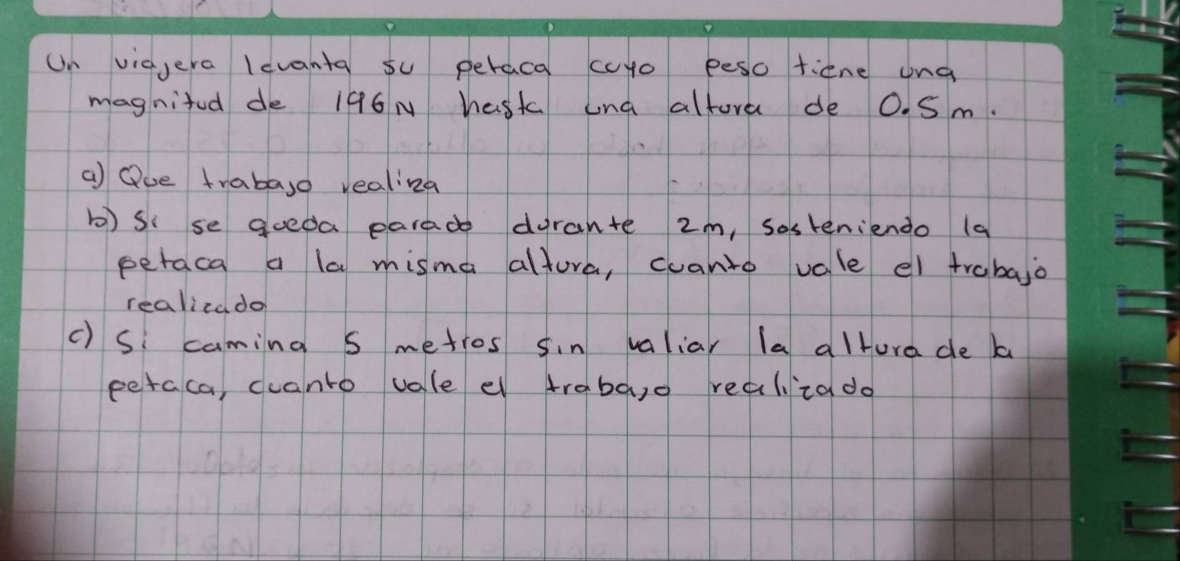 Un vigera levanta su peraca curo peso tiene ung 
magnited de 196N hask und altora de O. Sm. 
a Que trabaso realizd 
b) si se gueda parade dyrante 2m, sosteniendo (a 
peraca a la misma altura, canto vale el trabajo 
realizado 
c) S caming s metros sin valiar la altura de b 
peraca, ccanto vale el traba,o realizado