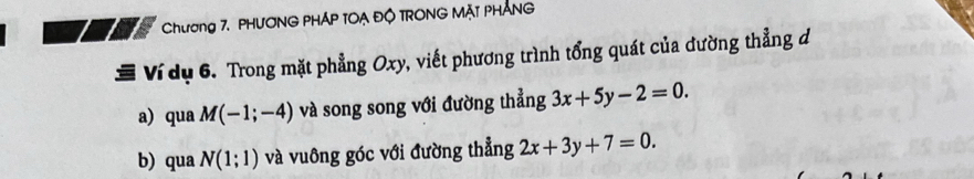 Chương 7. PHƯONG PHÁP TOẠ ĐÔ TRONG MẠT PHÁNG 
Ví dụ 6. Trong mặt phẳng Oxy, viết phương trình tổng quát của đường thẳng d 
a) qua M(-1;-4) và song song với đường thẳng 3x+5y-2=0. 
b) qua N(1;1) và vuông góc với đường thẳng 2x+3y+7=0.