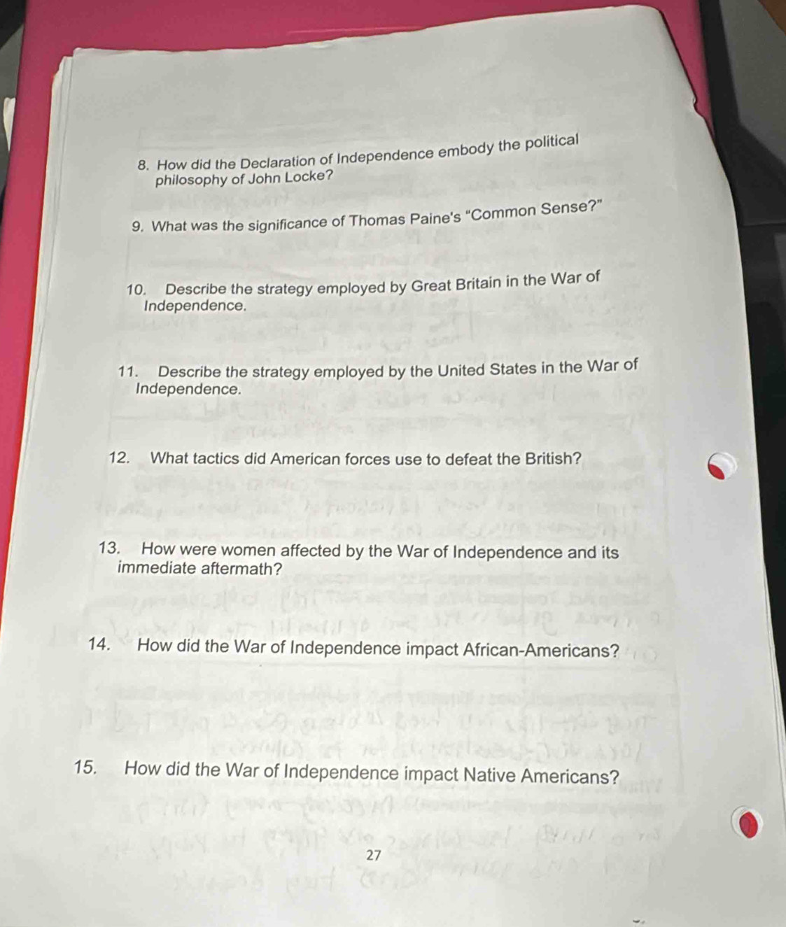 How did the Declaration of Independence embody the political 
philosophy of John Locke? 
9. What was the significance of Thomas Paine's “Common Sense?” 
10. Describe the strategy employed by Great Britain in the War of 
Independence. 
11. Describe the strategy employed by the United States in the War of 
Independence. 
12. What tactics did American forces use to defeat the British? 
13. How were women affected by the War of Independence and its 
immediate aftermath? 
14. How did the War of Independence impact African-Americans? 
15. How did the War of Independence impact Native Americans? 
27