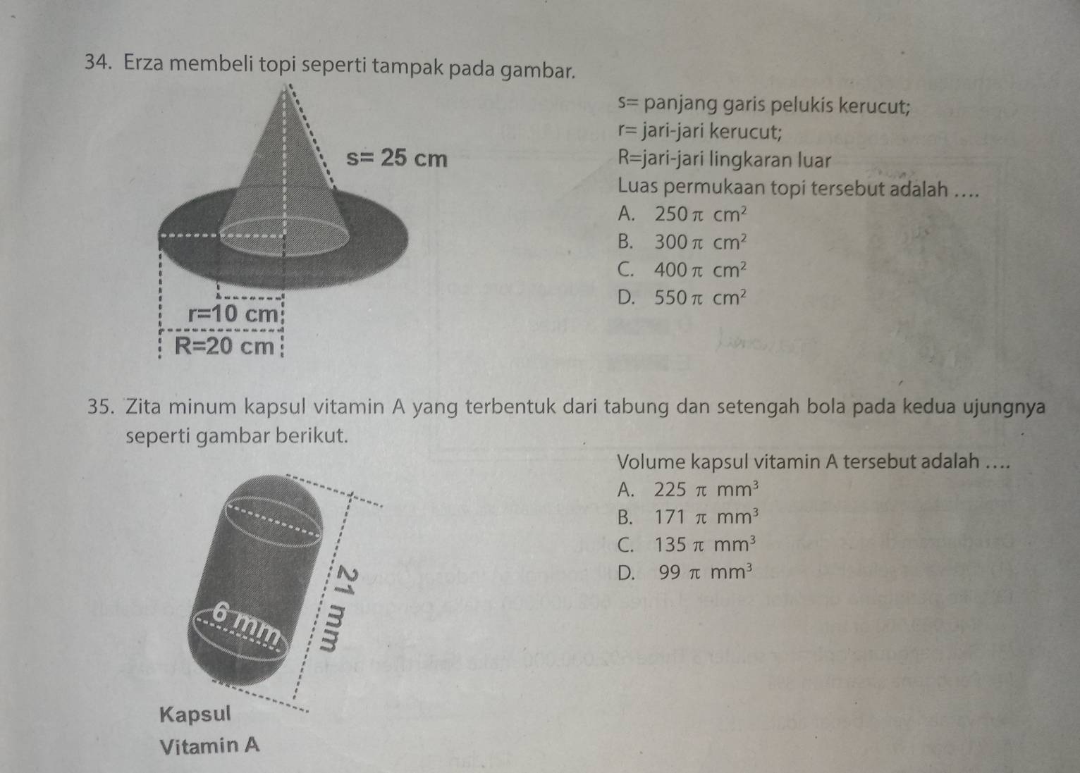 Erza membeli topi seperti tampak pada gambar.
S= panjang garis pelukis kerucut;
r= jari-jari kerucut;
R=j
jari-jari lingkaran luar
Luas permukaan topi tersebut adalah …...
A. 250π cm^2
B. 300π cm^2
C. 400π cm^2
D. 550π cm^2
35. Zita minum kapsul vitamin A yang terbentuk dari tabung dan setengah bola pada kedua ujungnya
seperti gambar berikut.
Volume kapsul vitamin A tersebut adalah ….
A. 225π mm^3
B. 171π mm^3
C. 135π mm^3
D. 99π mm^3
a
mm
Kapsul
Vitamin A