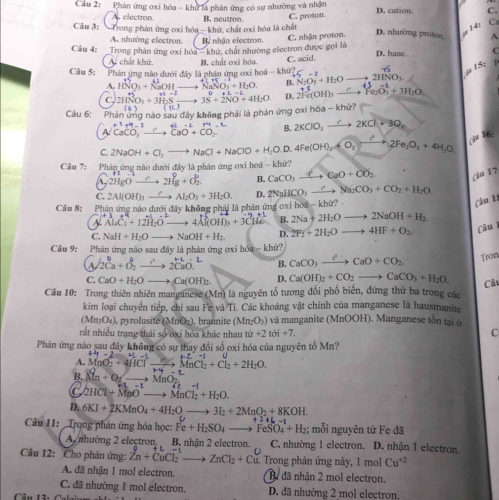 Phản ứng oxi hóa - khử là phản ứng có sự nhường và nhận D. cation. C.
A. electron. B. neutron. C. proton.
Câu 3: Trong phản ứng oxi hóa - khử, chất oxi hóa là chất
A. nhường electron. B nhận electron. C. nhận proton. D. nhường proton ju 14: Ca
A.
Câu 4:  Trong phản ứng oxi hóa - khử, chất nhường electron được gọi là D. base. C
A. chất khử. B. chất oxi hóa. C. acid.
Câu 5: Phản ứng nào dưới đây là phản ứng oxi hoá - khử?
A. HNO_3+NaOHto NaNO_3+H_2O. +1+5-2
B. N_2O_5+H_2O to 2HNO_3.
j 15: P
C, 2HNO_3+3H_2Sto 3S+2NO+4H_2O. D. 2Fc(OH)₃ —→  Fe₂O₃ + 3H₂O,
+1-2 0+2-2
(0) (c)
Câu 6: Phản ứng nào sau đây không phải là phản ứng oxi hóa - khử?
-2+4-2 2-2+4
A CaCO_3 CaO+CO_2.
B. 2KClO_3xrightarrow e°2KCl+3O_2.
C. 2NaOH+Cl_2to NaCl+NaClO+H_2O.D.4Fe(OH)_2+O_2xrightarrow ?^circ 2Fe_2O_3+4H_2O. Ciu 16:
Câu 7: Phản ứng nào dưới đây là phản ứng oxi hoá - khử?
     
A. 2HgO_ t° 2Hg+O_2^((θ _.)) B. CaCO_3xrightarrow ?CaO+CO_2.
Câu 17
C. 2Al(OH)_3xrightarrow t°Al_2O_3+3H_2O. D. 2NaHCO_3xrightarrow t°Na_2CO_3+CO_2+H_2O.
Câu 8: Phản ứng nào dưới đây không phải là phản ứng oxi hoá - khử? 
Câu 18
+3+
A
> 4Al(OH)_3+3CH_4. B. 2Na+2H_2Oto 2NaOH+H_2.
Câu 1
C. NaH+H_2Oto NaOH+H_2.
D. 2F_2+2H_2Oto 4HF+O_2.
Câu 9: Phản ứng nào sau đây là phản ứng oxi hóa - khử?
a 2Ca+O_2^(0xrightarrow t^0)2CaO.
B. CaCO_3xrightarrow t^0CaO+CO_2.
Tron
C. CaO+H_2Oto Ca(OH)_2. D. Ca(OH)_2+CO_2to CaCO_3+H_2O. Câu
Câu 10: Trong thiên nhiên manganese (Mn) là nguyên tố tương đối phổ biến, đứng thứ ba trong các
kim loại chuyển tiếp, chỉ sau Fe và Ti. Các khoáng vật chính của manganese là hausmanite
(Mn_3O_4) , pyrolusite (MnO_2) , braunite (Mn_2O_3) và manganite (MnOOH). Manganese tồn tại ở
rất nhiều trạng thái số oxi hóa khác nhau tir+2toi+7.
C
Phản ứng nào sau đây không có sự thay đổi số oxi hóa của nguyên tố Mn?
-
A. MnO2 + 4HCl —→→ MnCl₂ + Cl₂ + 2H₂O.
B. Mn+O_2to MnO_2.
+L-2
C 2HCl+MnOto MnCl_2+H_2O.
D. 6KI+2KMnO_4+4H_2Oto 3I_2+2MnO_2+8KOH.
C
+2+(,-
Câu 11: Trọng phản ứng hóa học: Fe+H_2SO_4to FeSO_4+H_2; mỗi nguyên tử Fe đã
A nhường 2 electron. B. nhận 2 electron. C. nhường 1 electron. D. nhận 1 electron.
+L-1
Câu 12: Cho phản ứng: Zn+CuCl_2to ZnCl_2+Cu *. Trong phản ứng này, 1 mol Cu^(+2)
A. đã nhận 1 mol electron. B đã nhận 2 mol electrọn.
C. đã nhường 1 mol electron. D. đã nhường 2 mol electron,