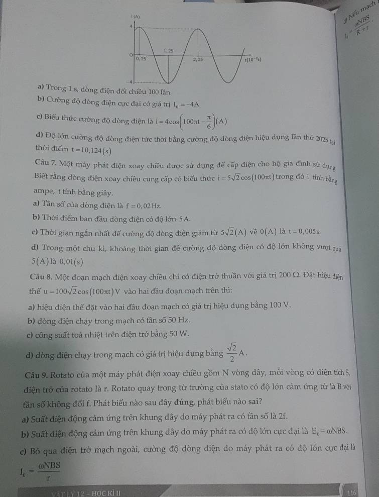 t= omega NBS/R+r . n  ếu mạch
a) Trong 1 s, dòng điện đối chiều 100 lần
b) Cường độ dòng điện cực đại có giá trị I_o=-4A
c) Biểu thức cường độ dòng điện là i=4cos (100π t- π /6 )(A)
d) Độ lớn cường độ dòng điện tức thời bằng cường độ dòng điện hiệu dụng lân thứ 2025 tạ
thời điểm t=10,124(s)
Câu 7. Một máy phát điện xoay chiều được sử dụng để cấp điện cho hộ gia đình sử dụng
Biết rằng dòng điện xoay chiều cung cấp có biểu thức i=5sqrt(2)cos (100π t) trong đó i tính bằng
ampe, t tính bằng giây.
a)  Tân số của dòng điện là f=0.02Hz.
b) Thời điểm ban đầu dòng điện có độ lớn 5 A.
c) Thời gian ngắn nhất để cường độ dòng điện giảm từ 5sqrt(2)(A) về 0(A) là t=0,005s.
d) Trong một chu kì, khoảng thời gian để cường độ dòng điện có độ lớn không vượt quá
5(A) là 0.01(s)
Câu 8. Một đoạn mạch điện xoay chiều chỉ có điện trở thuần với giá trị 200 Ω. Đặt hiệu điện
thể u=100sqrt(2)cos (100π t) V vào hai đầu đoạn mạch trên thì:
a) hiệu điện thế đặt vào hai đầu đoạn mạch có giá trị hiệu dụng bằng 100 V.
b) dòng điện chạy trong mạch có tần số 50 Hz.
c) công suất toả nhiệt trên điện trở bằng 50 W.
d) dòng điện chạy trong mạch có giá trị hiệu dụng bằng  sqrt(2)/2 A.
Câu 9. Rotato của một máy phát điện xoay chiều gồm N vòng dây, mỗi vòng có diện tích S,
điện trở của rotato là r. Rotato quay trong từ trường của stato có độ lớn cảm ứng từ là B với
tần số không đổi f. Phát biểu nào sau đây đúng, phát biểu nào sai?
a) Suất điện động cảm ứng trên khung dây do máy phát ra có tần số là 2f.
b) Suất điện động cảm ứng trên khung dây do máy phát ra có độ lớn cực đại là E_o=omega NBS.
c) Bỏ qua điện trở mạch ngoài, cường độ dòng điện do máy phát ra có độ lớn cực đại là
I_v= omega NBS/r 
Ý 12 - HOC KI II
10°