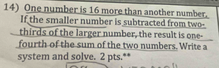 One number is 16 more than another number. 
If the smaller number is subtracted from two- 
thirds of the larger number, the result is one- 
fourth of the sum of the two numbers. Write a 
system and solve. 2 pts.**