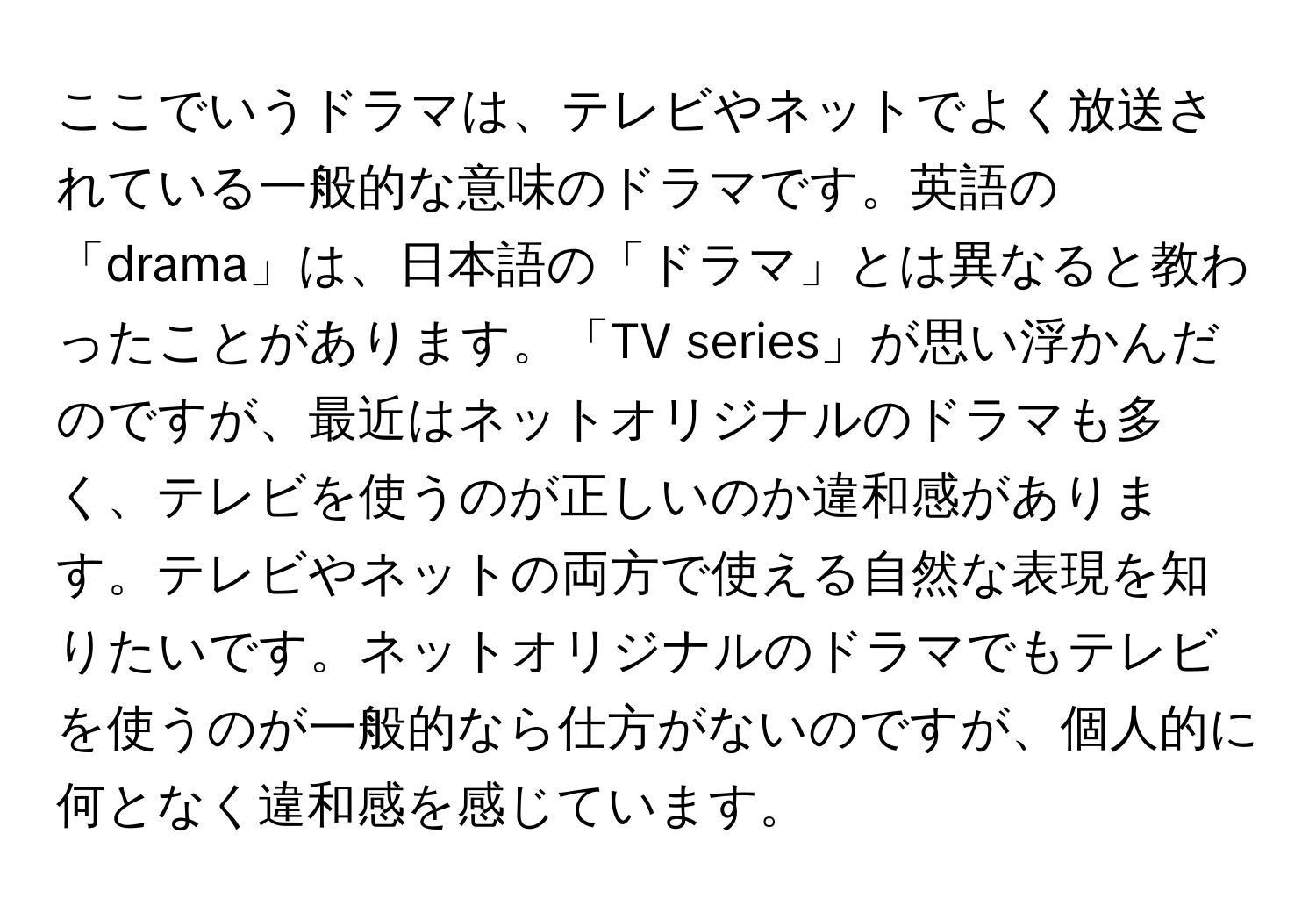 ここでいうドラマは、テレビやネットでよく放送されている一般的な意味のドラマです。英語の「drama」は、日本語の「ドラマ」とは異なると教わったことがあります。「TV series」が思い浮かんだのですが、最近はネットオリジナルのドラマも多く、テレビを使うのが正しいのか違和感があります。テレビやネットの両方で使える自然な表現を知りたいです。ネットオリジナルのドラマでもテレビを使うのが一般的なら仕方がないのですが、個人的に何となく違和感を感じています。