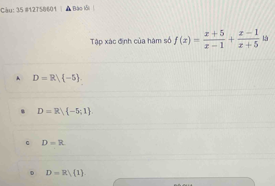 35 #12758601 | ▲ Bảo lỗi
Tập xác định của hàm số f(x)= (x+5)/x-1 + (x-1)/x+5  là
A D=R/ -5.
B D=R -5;1.
C D=R.
D D=R/ 1.