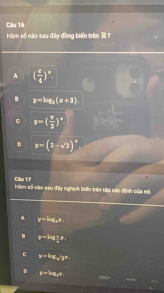 Hàm số nào sau đây đồng biến trên R?
A ( e/4 )^x.
B y=log _3(x+3).
C y=( π /3 )^x.
D y=(2-sqrt(2))^x. 
Câu 17
Hàm số nào sau đây nghịch biến trên tập xác định của nó.
A y=log _π x.
B y=log  e/π  x.
C y=log _sqrt(3)x.
D y=log _2x.