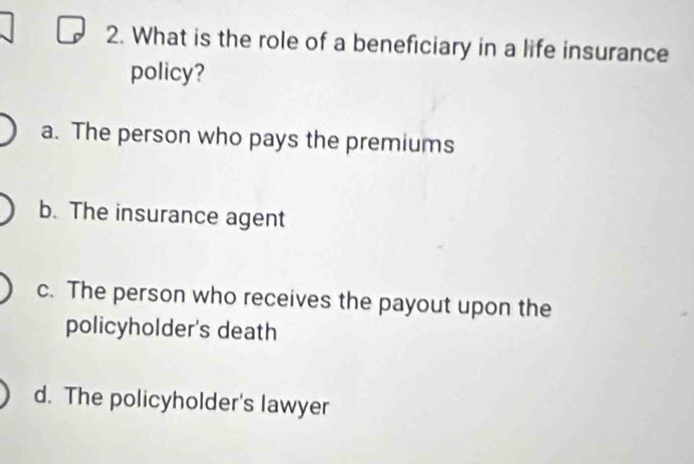 What is the role of a beneficiary in a life insurance
policy?
a. The person who pays the premiums
b. The insurance agent
c. The person who receives the payout upon the
policyholder's death
d. The policyholder's lawyer