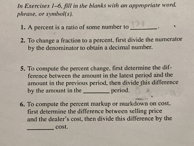 In Exercises 1-6, fill in the blanks with an appropriate word, 
phrase, or symbol(s). 
1. A percent is a ratio of some number to _. 
2. To change a fraction to a percent, first divide the numerator 
by the denominator to obtain a decimal number. 
5. To compute the percent change, first determine the dif- 
ference between the amount in the latest period and the 
amount in the previous period, then divide this difference 
by the amount in the _period. 
6. To compute the percent markup or markdown on cost, 
first determine the difference between selling price 
and the dealer's cost, then divide this difference by the 
_cost.