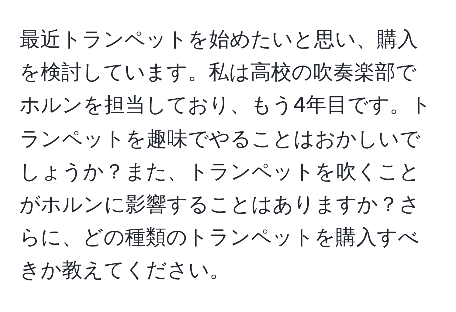 最近トランペットを始めたいと思い、購入を検討しています。私は高校の吹奏楽部でホルンを担当しており、もう4年目です。トランペットを趣味でやることはおかしいでしょうか？また、トランペットを吹くことがホルンに影響することはありますか？さらに、どの種類のトランペットを購入すべきか教えてください。