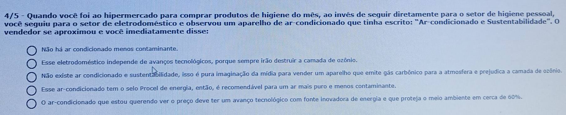 4/5 - Quando você foi ao hipermercado para comprar produtos de higiene do mês, ao invés de seguir diretamente para o setor de higiene pessoal,
você seguiu para o setor de eletrodoméstico e observou um aparelho de ar-condicionado que tinha escrito: “Ar-condicionado e Sustentabilidade”. O
vendedor se aproximou e você imediatamente disse:
Não há ar condicionado menos contaminante.
Esse eletrodoméstico independe de avanços tecnológicos, porque sempre irão destruir a camada de ozônio.
Não existe ar condicionado e sustentabilidade, isso é pura imaginação da mídia para vender um aparelho que emite gás carbônico para a atmosfera e prejudica a camada de ozônio.
Esse ar-condicionado tem o selo Procel de energia, então, é recomendável para um ar mais puro e menos contaminante.
O ar-condicionado que estou querendo ver o preço deve ter um avanço tecnológico com fonte inovadora de energia e que proteja o meio ambiente em cerca de 60%.