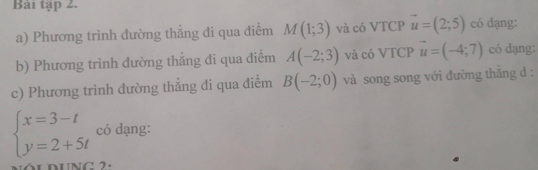 Bài tập 2. 
a) Phương trình đường thẳng đi qua điểm M(1;3) và có VTCP vector u=(2;5) có dạng: 
b) Phương trình đường thắng đi qua điểm A(-2;3) và có VTCP vector u=(-4;7) có dạng: 
c) Phương trình đường thẳng đi qua điểm B(-2;0) và song song với đường thăng d :
beginarrayl x=3-t y=2+5tendarray. có dạng: