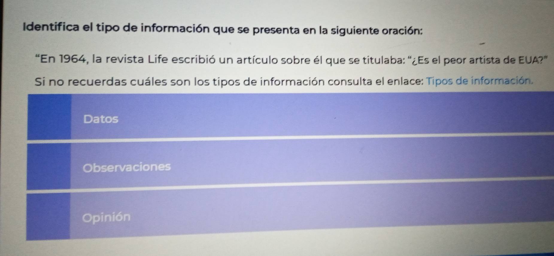 Identifica el tipo de información que se presenta en la siguiente oración: 
“En 1964, la revista Life escribió un artículo sobre él que se titulaba: “¿Es el peor artista de EUA?” 
Si no recuerdas cuáles son los tipos de información consulta el enlace: Tipos de información. 
Datos 
Observaciones 
Opinión