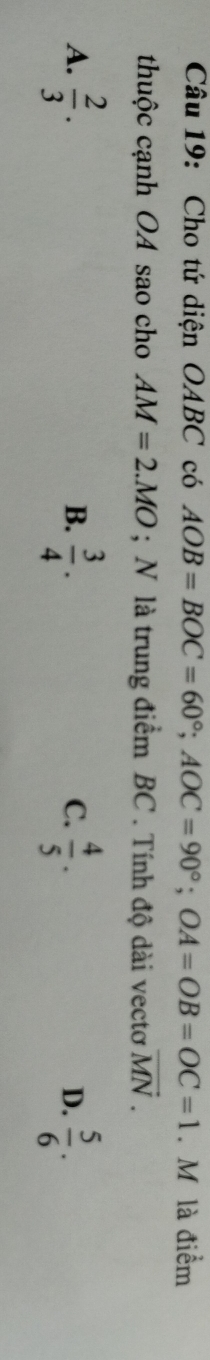 Cho tứ diện OABC có AOB=BOC=60°; AOC=90°; OA=OB=OC=1. M là điểm
thuộc cạnh OA sao cho AM=2.MO; N là trung điểm BC. Tính độ dài vectơ vector MN.
A.  2/3 ·  3/4 .  4/5 .  5/6 . 
B.
C.
D.