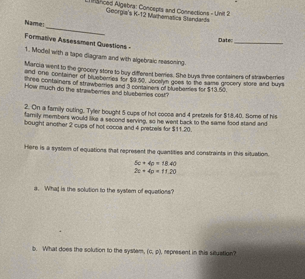 nanced Algebra: Concepts and Connections - Unit 2 
Georgia's K-12 Mathematics Standards 
_ 
Name: 
Date:_ 
Formative Assessment Questions - 
1. Model with a tape diagram and with algebraic reasoning. 
Marcia went to the grocery store to buy different berries. She buys three containers of strawberries 
and one container of blueberries for $9.50. Jocelyn goes to the same grocery store and buys 
three containers of strawberries and 3 containers of blueberries for $13.50. 
How much do the strawberries and blueberries cost? 
2. On a family outing, Tyler bought 5 cups of hot cocoa and 4 pretzels for $18.40. Some of his 
family members would like a second serving, so he went back to the same food stand and 
bought another 2 cups of hot cocoa and 4 pretzels for $11.20. 
Here is a system of equations that represent the quantities and constraints in this situation.
5c+4p=18.40
2c+4p=11.20
a. What is the solution to the system of equations? 
b. What does the solution to the system, (c,p) , represent in this situation?