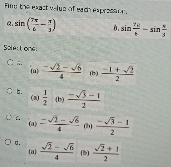 Find the exact value of each expression.
a. sin ( 7π /6 - π /3 ) sin  7π /6 -sin  π /3 
b.
Select one:
a.  (-sqrt(2)-sqrt(6))/4  (b)  (-1+sqrt(2))/2 
(a)
b.  1/2  (b)  (-sqrt(3)-1)/2 
(a)
C.  (-sqrt(2)-sqrt(6))/4  (b)  (-sqrt(3)-1)/2 
(a)
d.  (sqrt(2)-sqrt(6))/4  (b)  (sqrt(2)+1)/2 
(a)