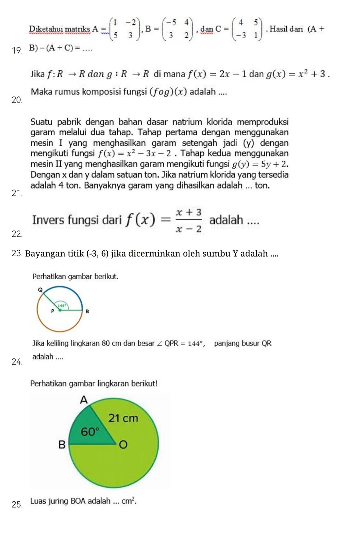 Diketahui matriks A=beginpmatrix 1&-2 5&3endpmatrix ,B=beginpmatrix -5&4 3&2endpmatrix , dan C=beginpmatrix 4&5 -3&1endpmatrix. Hasil dari (A+
19. B) -(A+C)= -· · · _
Jika f:Rto R dan g:Rto R di mana f(x)=2x-1 dan g(x)=x^2+3.
Maka rumus komposisi fungsi (fog)(x) adalah ....
20.
Suatu pabrik dengan bahan dasar natrium klorida memproduksi
garam melalui dua tahap. Tahap pertama dengan menggunakan
mesin I yang menghasilkan garam setengah jadi (y) dengan
mengikuti fungsi f(x)=x^2-3x-2. Tahap kedua menggunakan
mesin II yang menghasilkan garam mengikuti fungsi g(y)=5y+2.
Dengan x dan y dalam satuan ton. Jika natrium klorida yang tersedia
adalah 4 ton. Banyaknya garam yang dihasilkan adalah ... ton.
21.
Invers fungsi dari f(x)= (x+3)/x-2  adalah ....
22.
23. Bayangan titik (-3,6) jika dicerminkan oleh sumbu Y adalah ....
Perhatikan gambar berikut.
Jika keliling lingkaran 80 cm dan besar
24. adalah .... ∠ QPR=144° , panjang busur QR
Perhatikan gambar lingkaran berikut!
25. Luas juring BOA adalah ... cm^2.