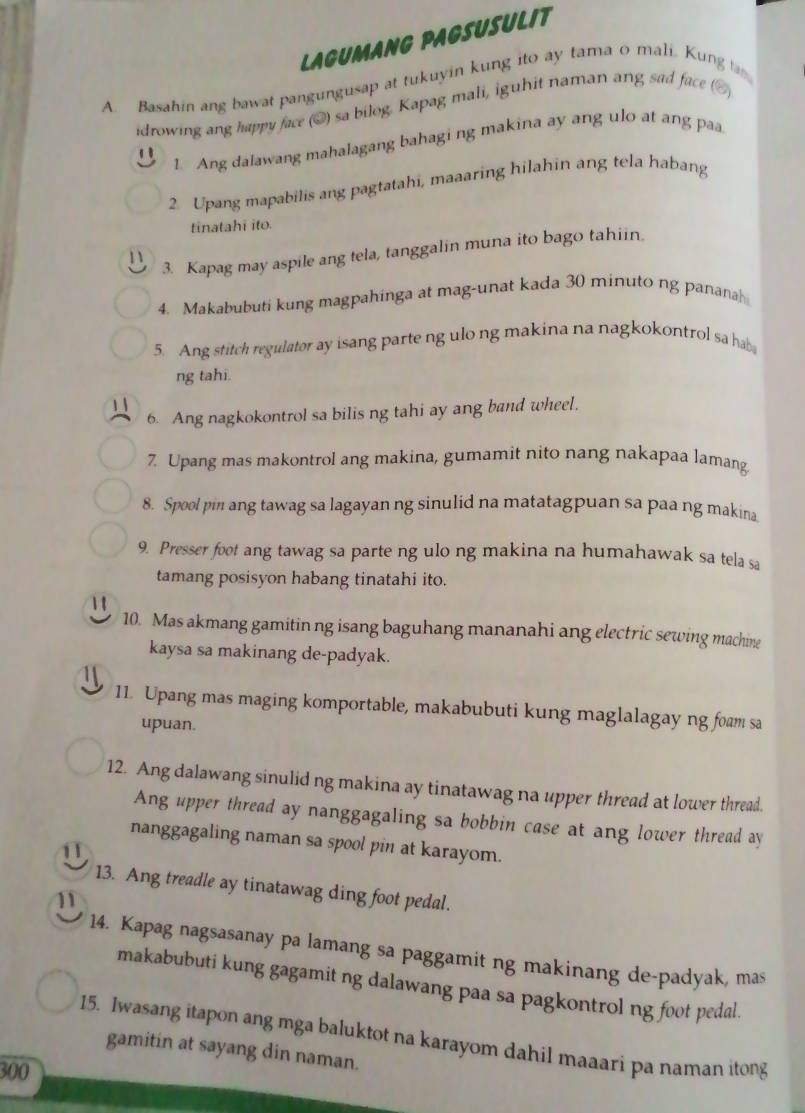 LAGUMANG PAGSUSULIT
A. Basahin ang bawat pangungusap at tukuyin kung ito ay tama o mali. Kung a
idrowing ang happy face (@) sa bilog. Kapag mali, iguhit naman ang sad face ([
1 Ang dalawang mahalagang bahagi ng makina ay ang ulo at ang paa
2 Upang mapabilis ang pagtatahi, maaaring hilahin ang tela habang
tinatahī ito.
1 3. Kapag may aspile ang tela, tanggalin muna ito bago tahiin.
4. Makabubuti kung magpahinga at mag-unat kada 30 minuto ng panana
5. Ang stitch regulator ay isang parte ng ulo ng makina na nagkokontrol sa hab
ng tahi.
1
6. Ang nagkokontrol sa bilis ng tahi ay ang band wheel.
7. Upang mas makontrol ang makina, gumamit nito nang nakapaa lamang
8. Spool pin ang tawag sa lagayan ng sinulid na matatagpuan sa paa ng makina
9. Presser foot ang tawag sa parte ng ulo ng makina na humahawak sa tela sa
tamang posisyon habang tinatahi ito.
 1
10. Mas akmang gamitin ng isang baguhang mananahi ang electric sewing machine
kaysa sa makinang de-padyak.
11. Upang mas maging komportable, makabubuti kung maglalagay ng foam sa
upuan.
12. Ang dalawang sinulid ng makina ay tinatawag na upper thread at lower thread.
Ang upper thread ay nanggagaling sa bobbin case at ang lower thread ay
nanggagaling naman sa spool pin at karayom.
11
13. Ang treadle ay tinatawag ding foot pedal.
11
14. Kapag nagsasanay pa lamang sa paggamit ng makinang de-padyak, mas
makabubuti kung gagamit ng dalawang paa sa pagkontrol ng foot pedal.
15. Iwasang itapon ang mga baluktot na karayom dahil maaari pa naman itong
gamitin at sayang din naman.
300