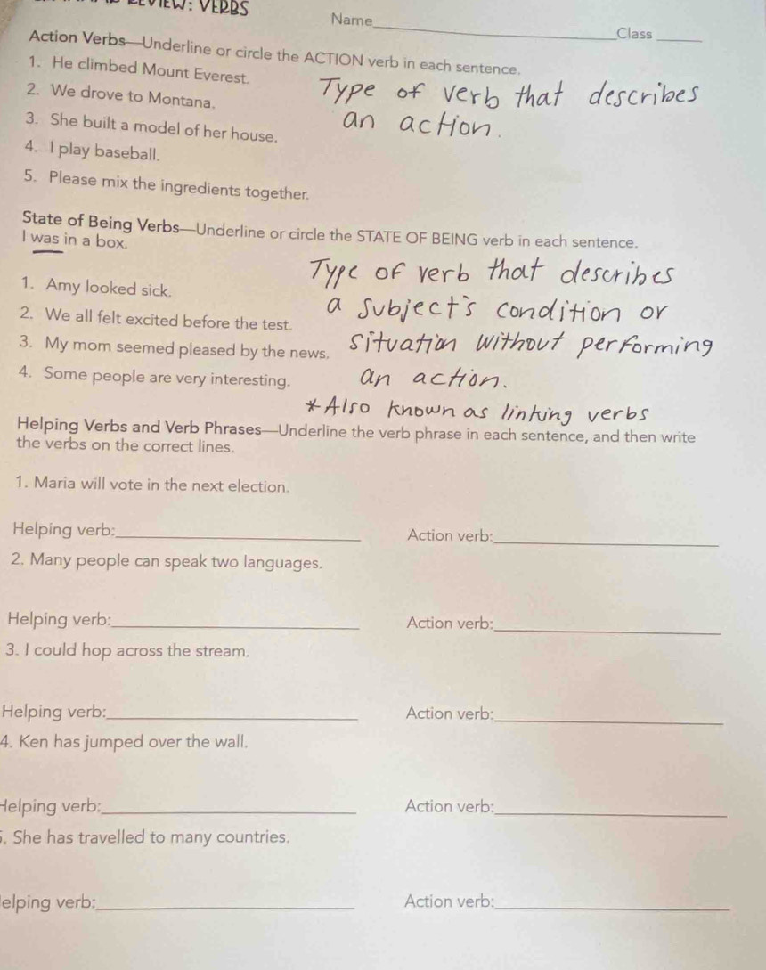 Name 
Class_ 
Action Verbs—Underline or circle the ACTION verb in each sentence. 
1. He climbed Mount Everest. 
2. We drove to Montana. 
3. She built a model of her house. 
4. I play baseball. 
5. Please mix the ingredients together. 
State of Being Verbs—Underline or circle the STATE OF BEING verb in each sentence. 
I was in a box. 
1. Amy looked sick. 
2. We all felt excited before the test. 
3. My mom seemed pleased by the news. 
4. Some people are very interesting. 
Helping Verbs and Verb Phrases—Underline the verb phrase in each sentence, and then write 
the verbs on the correct lines. 
1. Maria will vote in the next election. 
_ 
Helping verb: _Action verb: 
2. Many people can speak two languages. 
_ 
Helping verb:_ Action verb: 
3. I could hop across the stream. 
Helping verb:_ Action verb:_ 
4. Ken has jumped over the wall. 
Helping verb:_ Action verb:_ 
. She has travelled to many countries. 
elping verb:_ Action verb:_