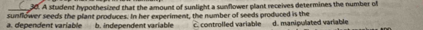 A student hypothesized that the amount of sunlight a sunflower plant receives determines the number of
sunflower seeds the plant produces. In her experiment, the number of seeds produced is the
a. dependent variable b. independent variable c. controlled variable d. manipulated variable