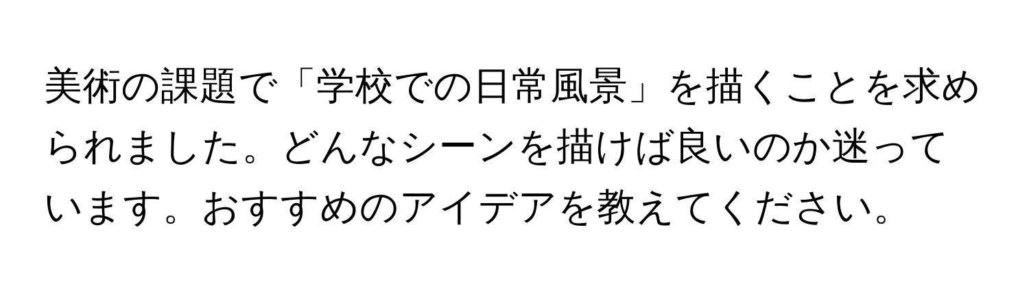 美術の課題で「学校での日常風景」を描くことを求められました。どんなシーンを描けば良いのか迷っています。おすすめのアイデアを教えてください。